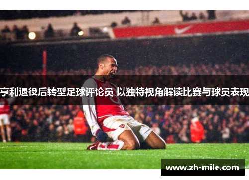 亨利退役后转型足球评论员 以独特视角解读比赛与球员表现 亨利退役后转型足球评论员 以独特视角解读比赛与球员表现