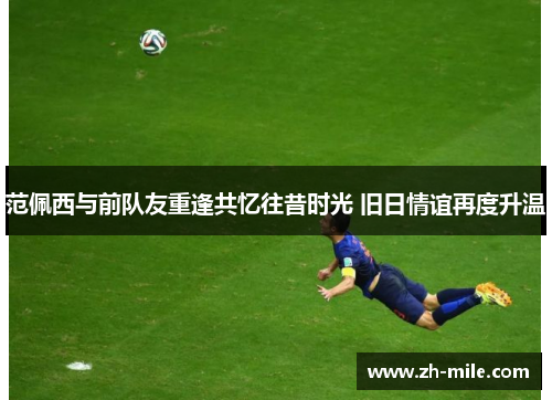 范佩西与前队友重逢共忆往昔时光 旧日情谊再度升温 范佩西与前队友重逢共忆往昔时光 旧日情谊再度升温