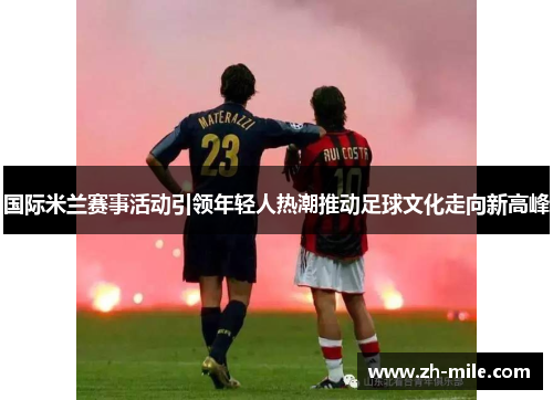 国际米兰赛事活动引领年轻人热潮推动足球文化走向新高峰