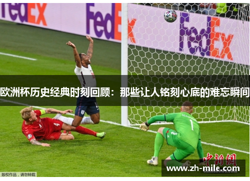 欧洲杯历史经典时刻回顾:那些让人铭刻心底的难忘瞬间 欧洲杯历史经典时刻回顾:那些让人铭刻心底的难忘瞬间