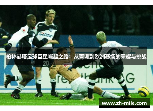 柏林赫塔足球巨星崛起之路：从青训到欧洲赛场的荣耀与挑战