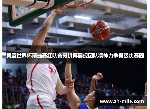 男篮世界杯预选赛红队奋勇拼搏展现团队精神力争晋级决赛圈 男篮世界杯预选赛红队奋勇拼搏展现团队精神力争晋级决赛圈