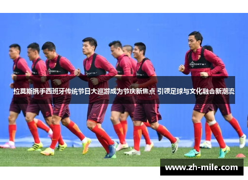 拉莫斯携手西班牙传统节日大巡游成为节庆新焦点 引领足球与文化融合新潮流 拉莫斯携手西班牙传统节日大巡游成为节庆新焦点 引领足球与文化融合新潮流