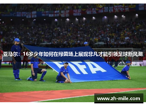 亚马尔:16岁少年如何在绿茵场上展现非凡才能引领足球新风潮 亚马尔:16岁少年如何在绿茵场上展现非凡才能引领足球新风潮
