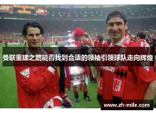 曼联重建之路能否找到合适的领袖引领球队走向辉煌 曼联重建之路能否找到合适的领袖引领球队走向辉煌