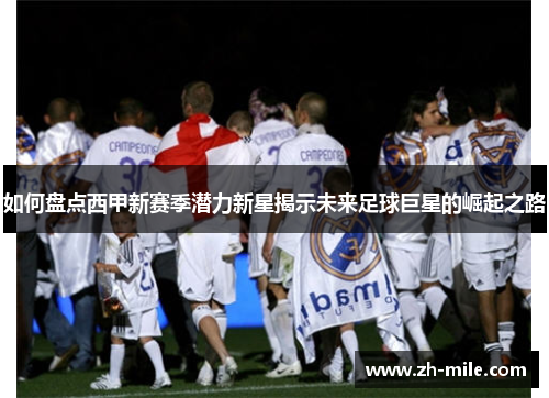 如何盘点西甲新赛季潜力新星揭示未来足球巨星的崛起之路 如何盘点西甲新赛季潜力新星揭示未来足球巨星的崛起之路