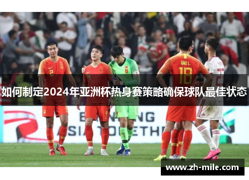 如何制定2024年亚洲杯热身赛策略确保球队最佳状态 如何制定2024年亚洲杯热身赛策略确保球队最佳状态