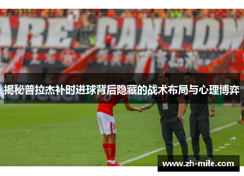 揭秘普拉杰补时进球背后隐藏的战术布局与心理博弈