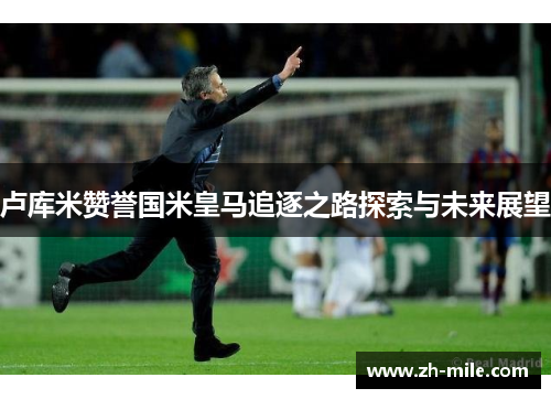 卢库米赞誉国米皇马追逐之路探索与未来展望 卢库米赞誉国米皇马追逐之路探索与未来展望