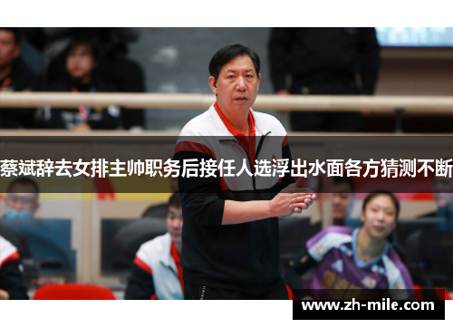 蔡斌辞去女排主帅职务后接任人选浮出水面各方猜测不断