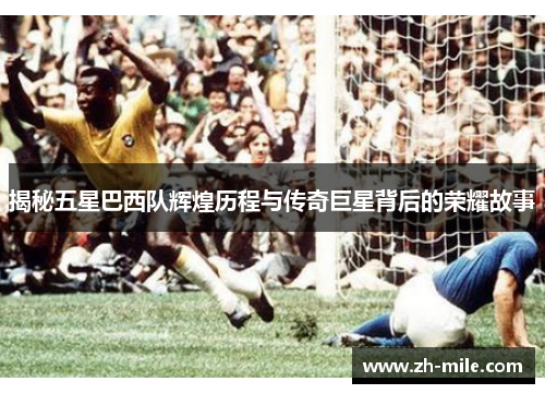 揭秘五星巴西队辉煌历程与传奇巨星背后的荣耀故事