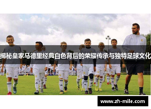 揭秘皇家马德里经典白色背后的荣耀传承与独特足球文化