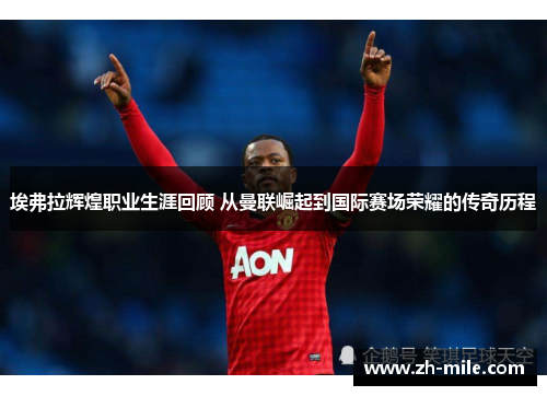 埃弗拉辉煌职业生涯回顾 从曼联崛起到国际赛场荣耀的传奇历程 埃弗拉辉煌职业生涯回顾 从曼联崛起到国际赛场荣耀的传奇历程