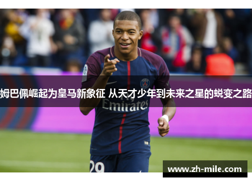 姆巴佩崛起为皇马新象征 从天才少年到未来之星的蜕变之路