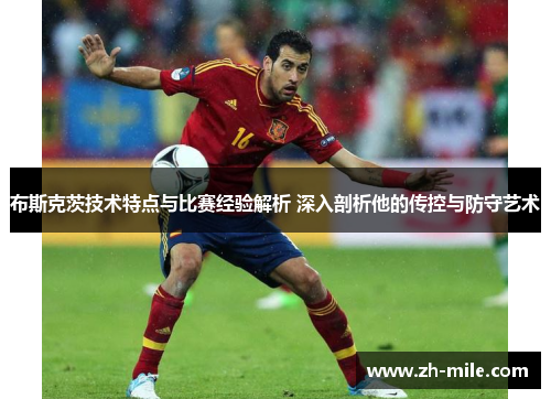 布斯克茨技术特点与比赛经验解析 深入剖析他的传控与防守艺术